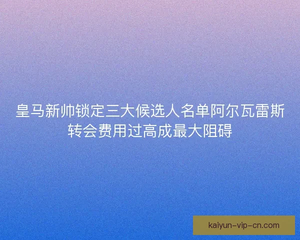 皇马新帅锁定三大候选人名单阿尔瓦雷斯转会费用过高成最大阻碍