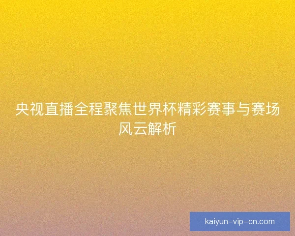 央视直播全程聚焦世界杯精彩赛事与赛场风云解析