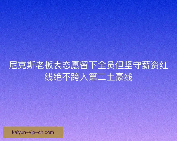 尼克斯老板表态愿留下全员但坚守薪资红线绝不跨入第二土豪线